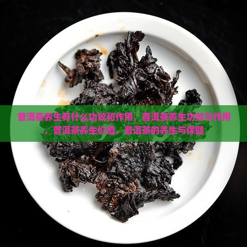 普洱茶养生有什么功效和作用，普洱茶养生功效与作用，普洱茶养生价值，普洱茶的养生与保健