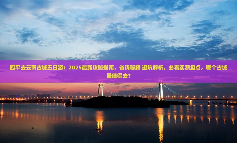 四平去云南古城五日游：2025最新攻略指南，省钱秘籍+避坑解析，必看实测盘点，哪个古城最值得去？