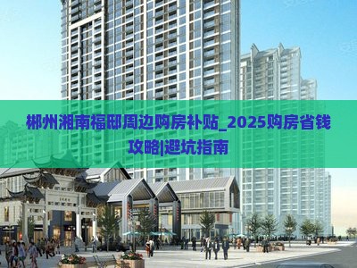 郴州湘南福邸周边购房补贴_2025购房省钱攻略｜避坑指南