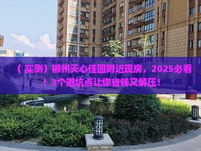 （+实测）郴州天心佳园附近现房，2025必看！3个避坑点让你省钱又解压！