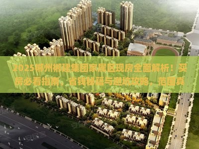 2025郴州郴建集团家属区现房全面解析！买房必看指南、省钱秘籍与避坑攻略，范围真像大起底！