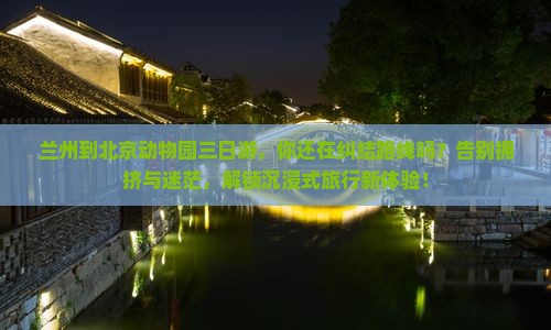 兰州到北京动物园三日游，你还在纠结路线吗？告别拥挤与迷茫，解锁沉浸式旅行新体验！