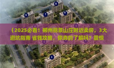 （2025必看！郴州丽景山庄附近卖房，3大避坑指南+省钱攻略，你真的了解吗？震惊！）